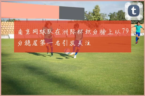 南京网球队在洲际杯积分榜上以79分稳居第一名引发关注
