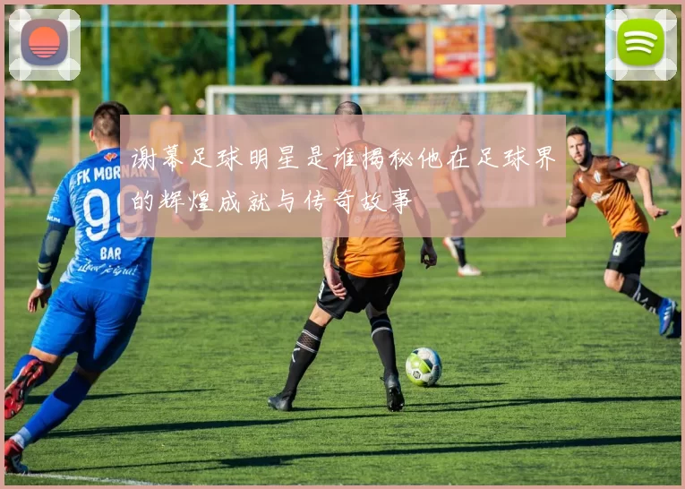 谢幕足球明星是谁揭秘他在足球界的辉煌成就与传奇故事