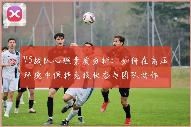 V5战队心理素质分析：如何在高压环境中保持竞技状态与团队协作
