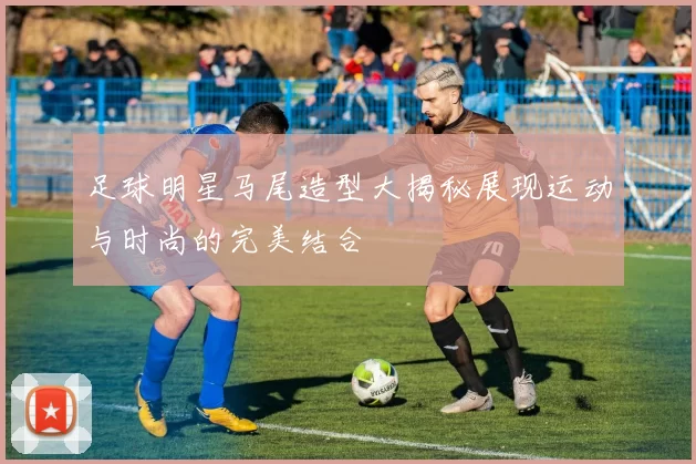 足球明星马尾造型大揭秘展现运动与时尚的完美结合
