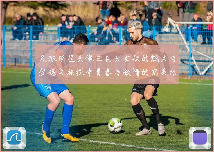 足球明星头像三巨头女孩的魅力与梦想之旅探索青春与激情的完美结合