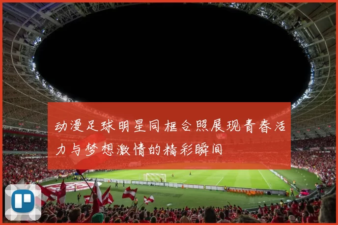 动漫足球明星同框合照展现青春活力与梦想激情的精彩瞬间