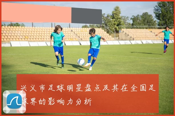 兴义市足球明星盘点及其在全国足球界的影响力分析