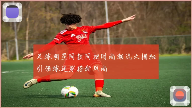 足球明星同款同框时尚潮流大揭秘引领球迷穿搭新风尚