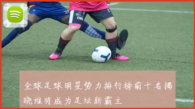 全球足球明星势力排行榜前十名揭晓谁将成为足坛新霸主