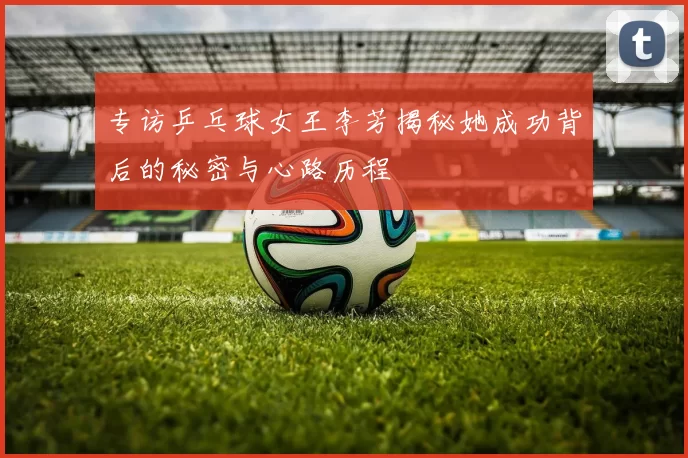专访乒乓球女王李芳揭秘她成功背后的秘密与心路历程
