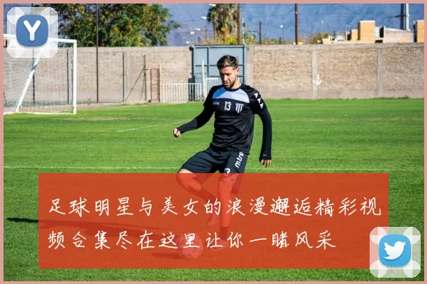 足球明星与美女的浪漫邂逅精彩视频合集尽在这里让你一睹风采