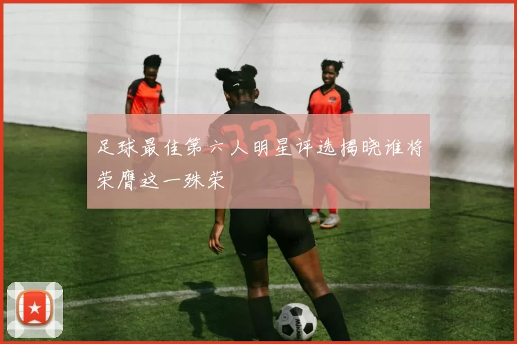足球最佳第六人明星评选揭晓谁将荣膺这一殊荣