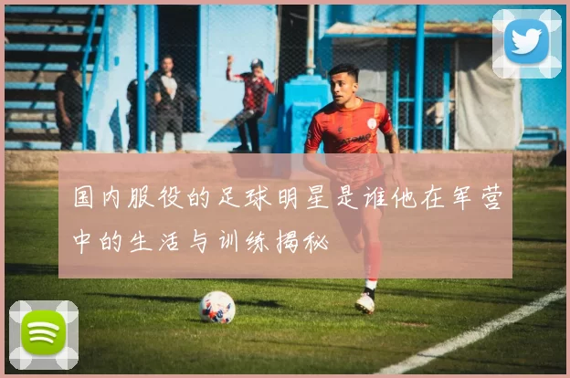 国内服役的足球明星是谁他在军营中的生活与训练揭秘