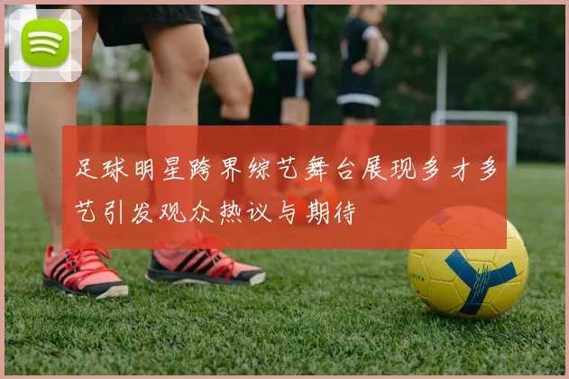 足球明星跨界综艺舞台展现多才多艺引发观众热议与期待