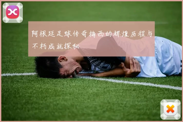 阿根廷足球传奇梅西的辉煌历程与不朽成就探秘