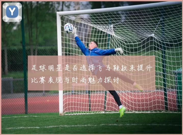 足球明星是否选择飞马鞋款来提升比赛表现与时尚魅力探讨