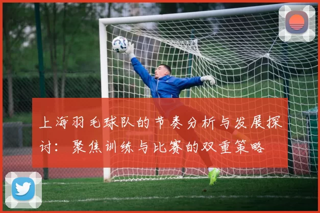 上海羽毛球队的节奏分析与发展探讨：聚焦训练与比赛的双重策略
