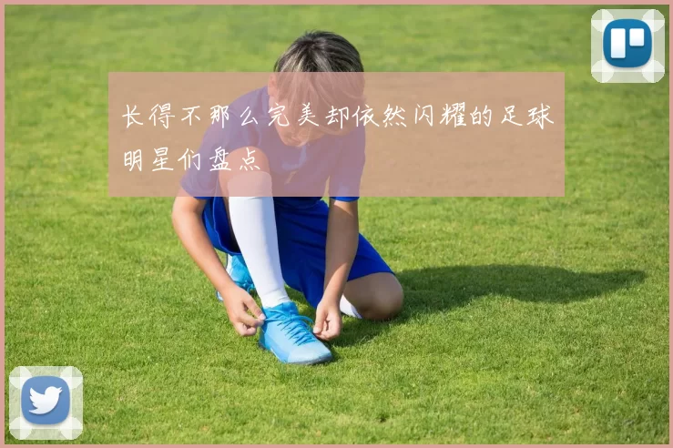 长得不那么完美却依然闪耀的足球明星们盘点