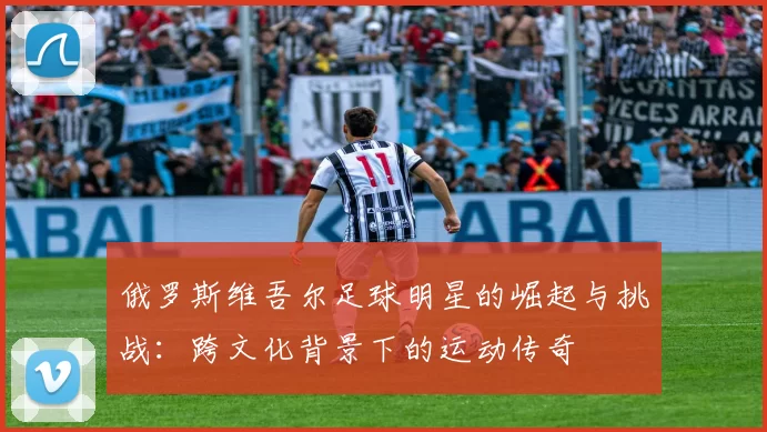 俄罗斯维吾尔足球明星的崛起与挑战：跨文化背景下的运动传奇