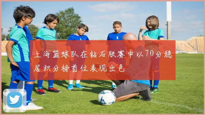 上海篮球队在钻石联赛中以70分稳居积分榜首位表现出色