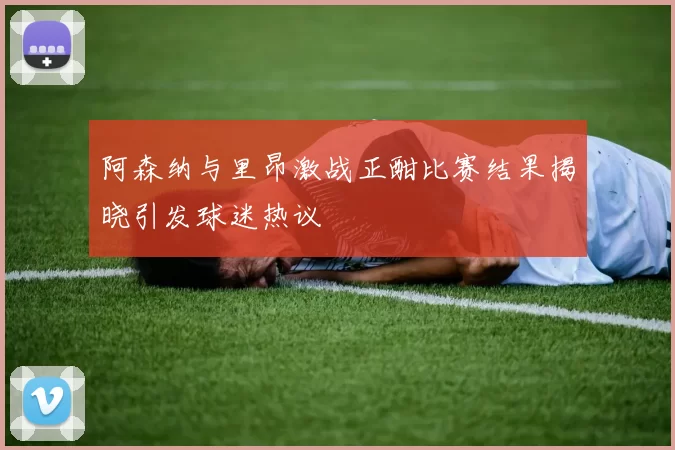 阿森纳与里昂激战正酣比赛结果揭晓引发球迷热议
