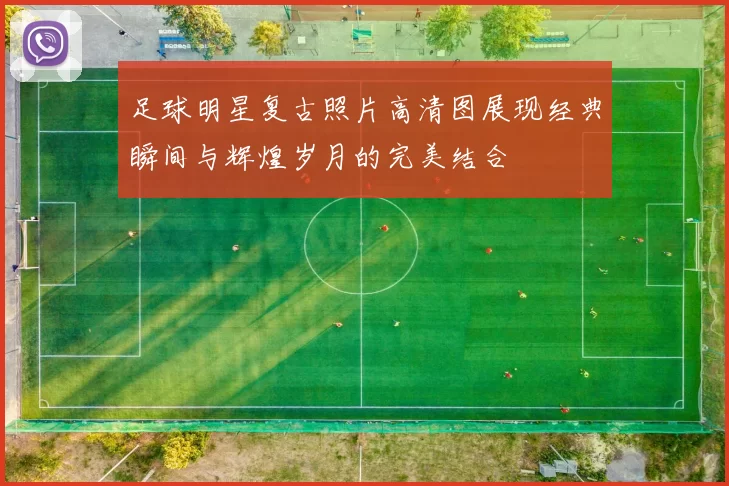 足球明星复古照片高清图展现经典瞬间与辉煌岁月的完美结合