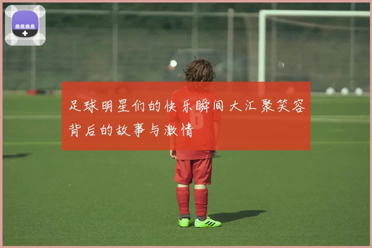 足球明星们的快乐瞬间大汇聚笑容背后的故事与激情