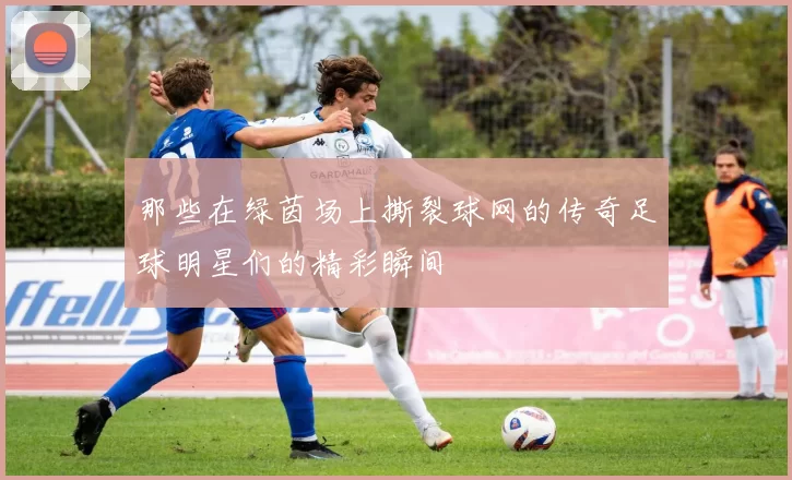 那些在绿茵场上撕裂球网的传奇足球明星们的精彩瞬间