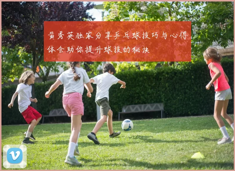 黄秀英独家分享乒乓球技巧与心得体会助你提升球技的秘诀