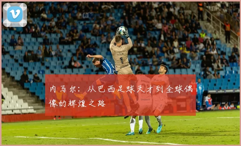 内马尔：从巴西足球天才到全球偶像的辉煌之路