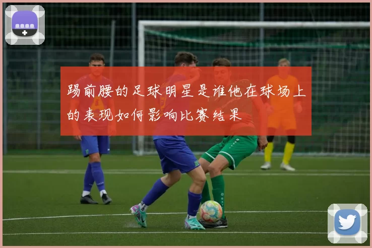 踢前腰的足球明星是谁他在球场上的表现如何影响比赛结果
