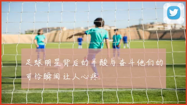 足球明星背后的辛酸与奋斗他们的可怜瞬间让人心疼