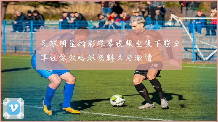 足球明星精彩绿幕视频全集下载分享让你领略球场魅力与激情