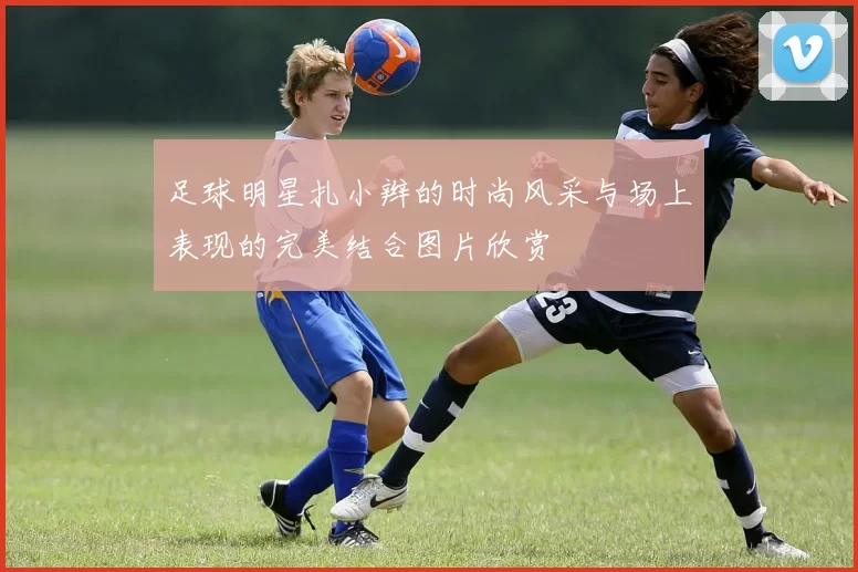 足球明星扎小辫的时尚风采与场上表现的完美结合图片欣赏