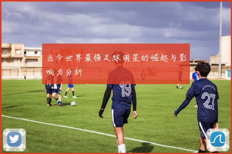 当今世界最强足球明星的崛起与影响力分析
