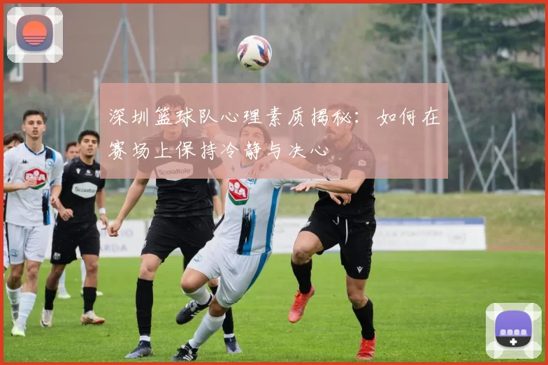 深圳篮球队心理素质揭秘：如何在赛场上保持冷静与决心