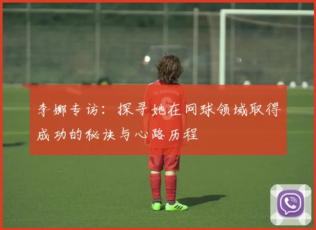 李娜专访：探寻她在网球领域取得成功的秘诀与心路历程