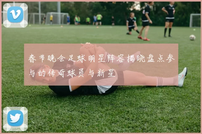 春节晚会足球明星阵容揭晓盘点参与的传奇球员与新星