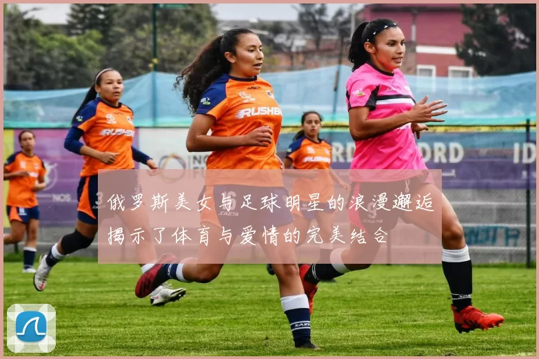 俄罗斯美女与足球明星的浪漫邂逅揭示了体育与爱情的完美结合
