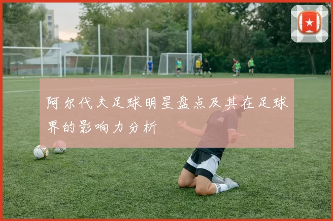阿尔代夫足球明星盘点及其在足球界的影响力分析