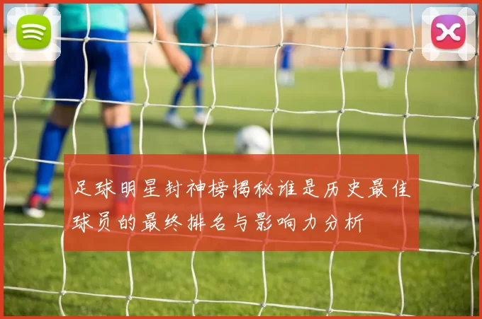 足球明星封神榜揭秘谁是历史最佳球员的最终排名与影响力分析