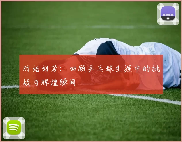 对话刘芳：回顾乒乓球生涯中的挑战与辉煌瞬间