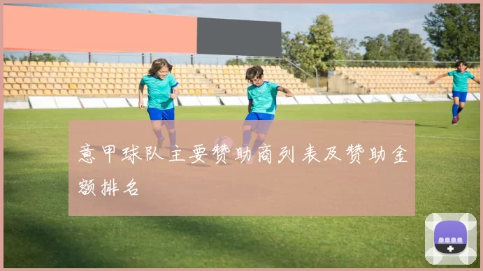 意甲球队主要赞助商列表及赞助金额排名