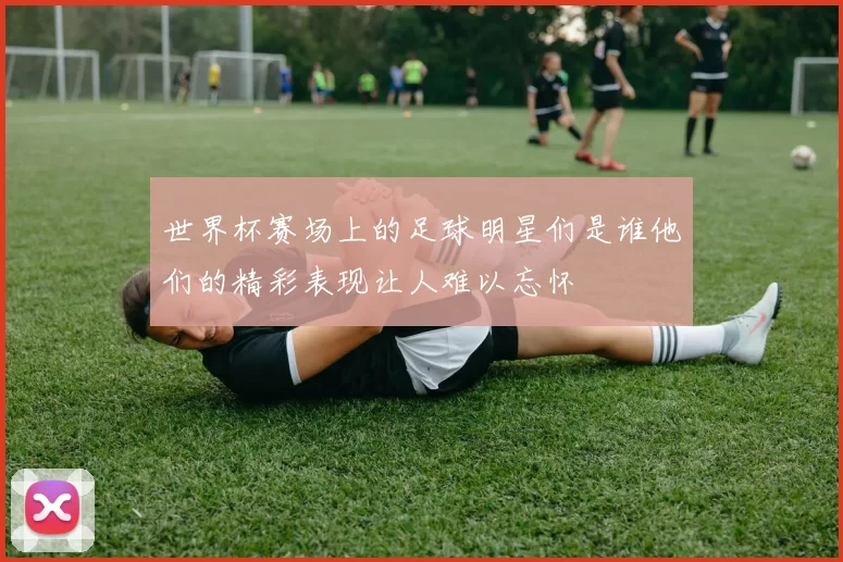世界杯赛场上的足球明星们是谁他们的精彩表现让人难以忘怀