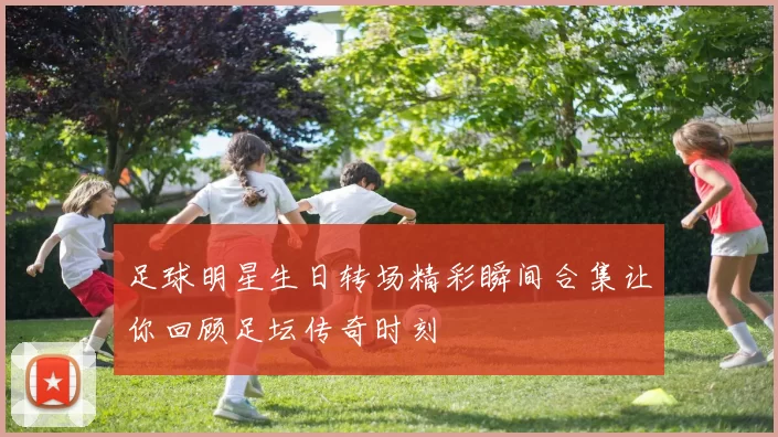 足球明星生日转场精彩瞬间合集让你回顾足坛传奇时刻