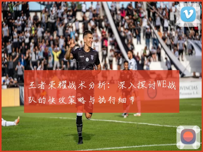 王者荣耀战术分析：深入探讨WE战队的快攻策略与执行细节