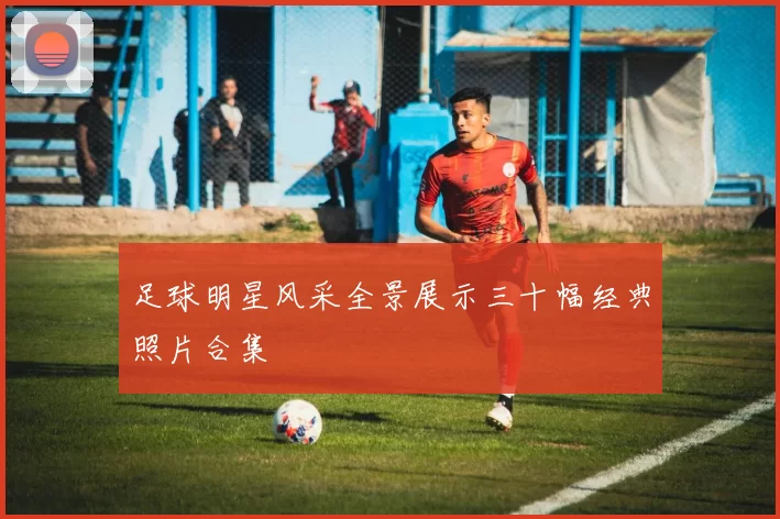 足球明星风采全景展示三十幅经典照片合集