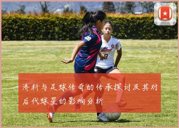 济科与足球传奇的传承探讨及其对后代球星的影响分析