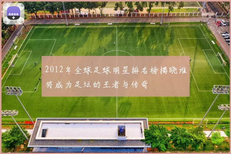 2012年全球足球明星排名榜揭晓谁将成为足坛的王者与传奇