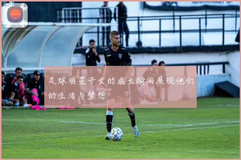 足球明星子女的成长瞬间展现他们的生活与梦想