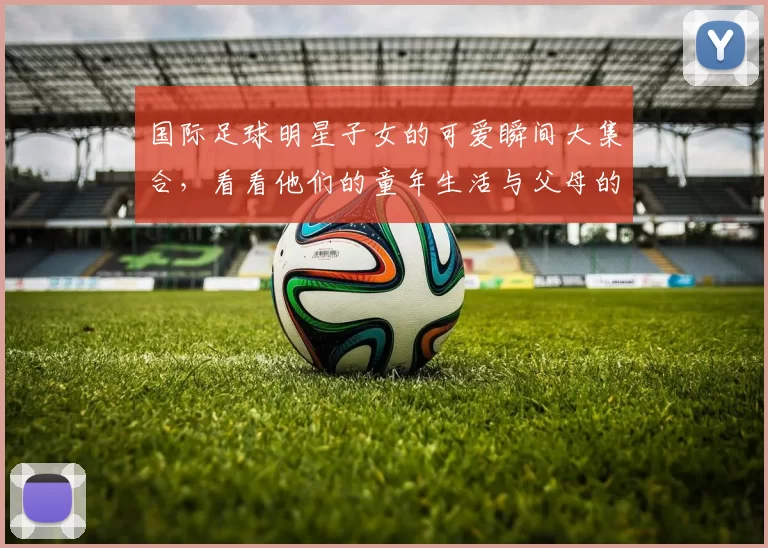 国际足球明星子女的可爱瞬间大集合，看看他们的童年生活与父母的光辉岁月