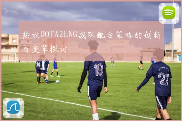 热议DOTA2LNG战队配合策略的创新与变革探讨