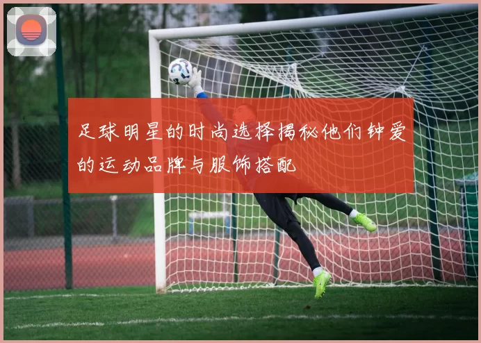 足球明星的时尚选择揭秘他们钟爱的运动品牌与服饰搭配