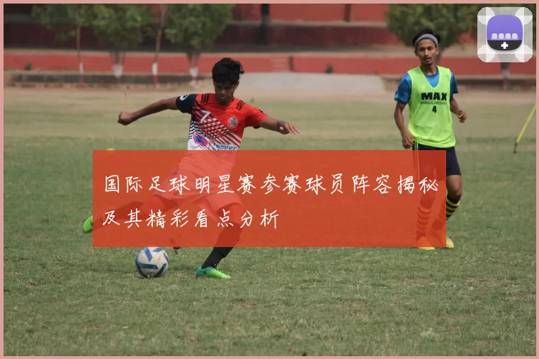 国际足球明星赛参赛球员阵容揭秘及其精彩看点分析